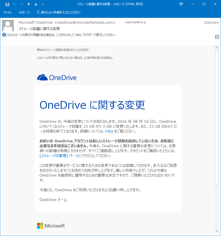 OneDrive の、今後の変更についてお知らせします。2016 年 08 月 10 日に、OneDrive に付いてくるストレージ容量を 15 GB から 5 GB に変更いたします。また、15 GB のカメラ ロール特典も終了となります。詳細については、FAQ をご覧ください。お使いの OneDrive アカウントは新しいストレージ制限を超過していないため、お客様に必要なお手続きはございません。今後も、OneDrive に関する重要な変更については、お客様への影響の有無にかかわらず、すべてご連絡差し上げます。アカウントをご確認いただくには、[ストレージの管理] ページにアクセスしてください。この変更が重要なサービスに関する大きな変更であることは認識しております。多大なるご迷惑をおかけいたしますことを改めてお詫び申し上げます。難しい決断でしたが、これは今後も OneDrive を継続的に運用するための重要な決定ですので、ご理解いただければさいわいです。