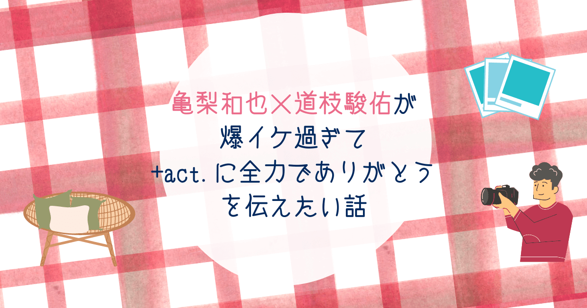 亀梨和也×道枝駿佑が爆イケ過ぎて+act.に全力でありがとうを伝えたい話
