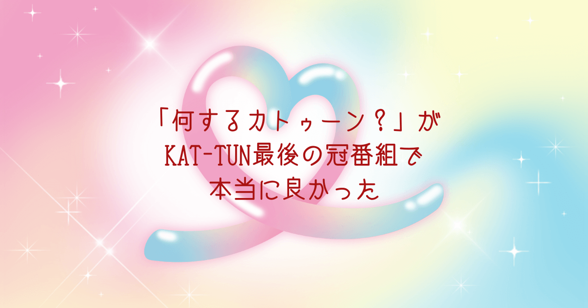 「何するカトゥーン？」がKAT-TUN最後の冠番組で本当に良かった