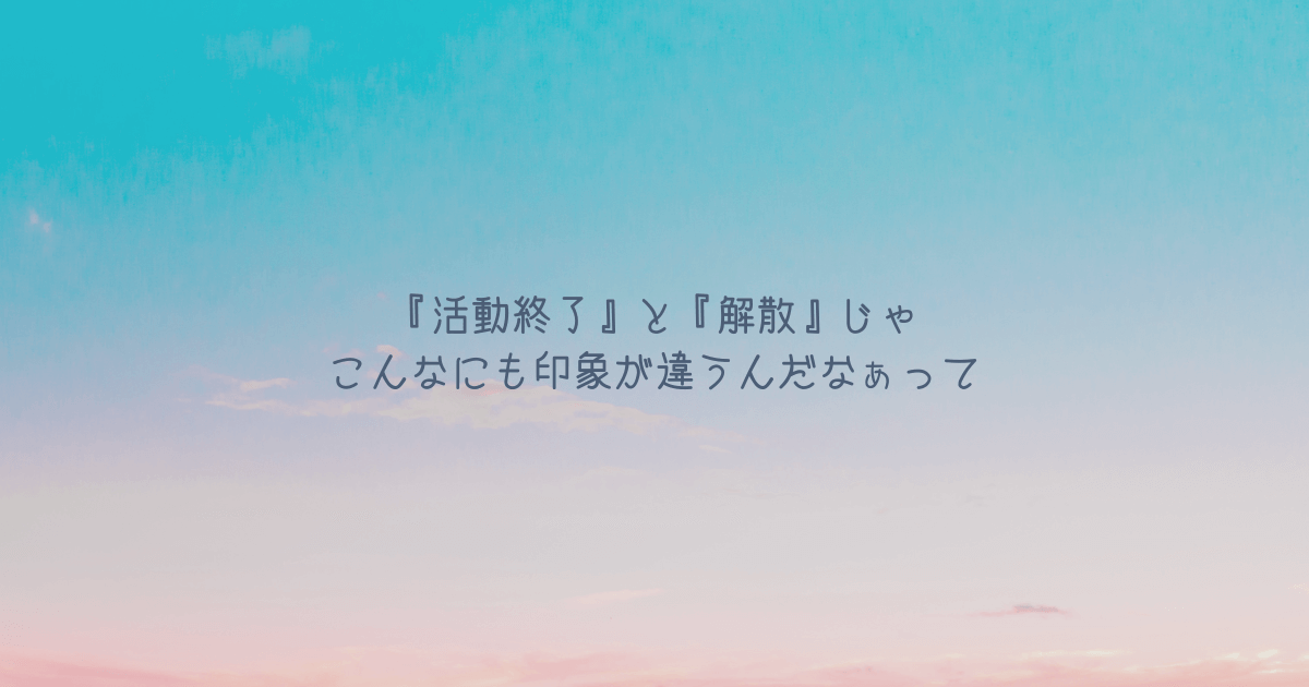 『活動終了』と『解散』じゃこんなにも印象が違うんだなぁって