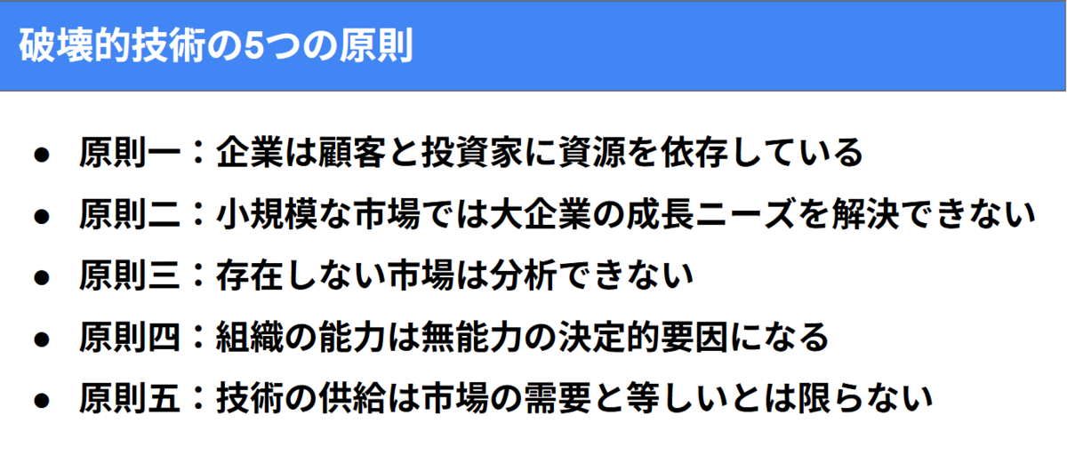 原則一:企業は顧客と投資家に資源を依存している 原則二:小規模な市場では大企業の成長ニーズを解決できない。 原則三:存在しない市場は分析できない 原則四:組織の能力は無能力の決定的要因になる 原則五:技術の供給は市場の需要と等しいとは限らない
