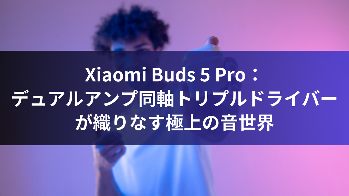 Xiaomi Buds 5 Pro：デュアルアンプ同軸トリプルドライバーが織りなす極上の音世界