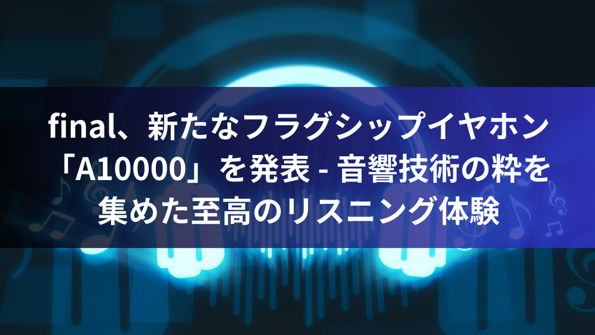 final、新たなフラグシップイヤホン「A10000」を発表 - 音響技術の粋を集めた至高のリスニング体験