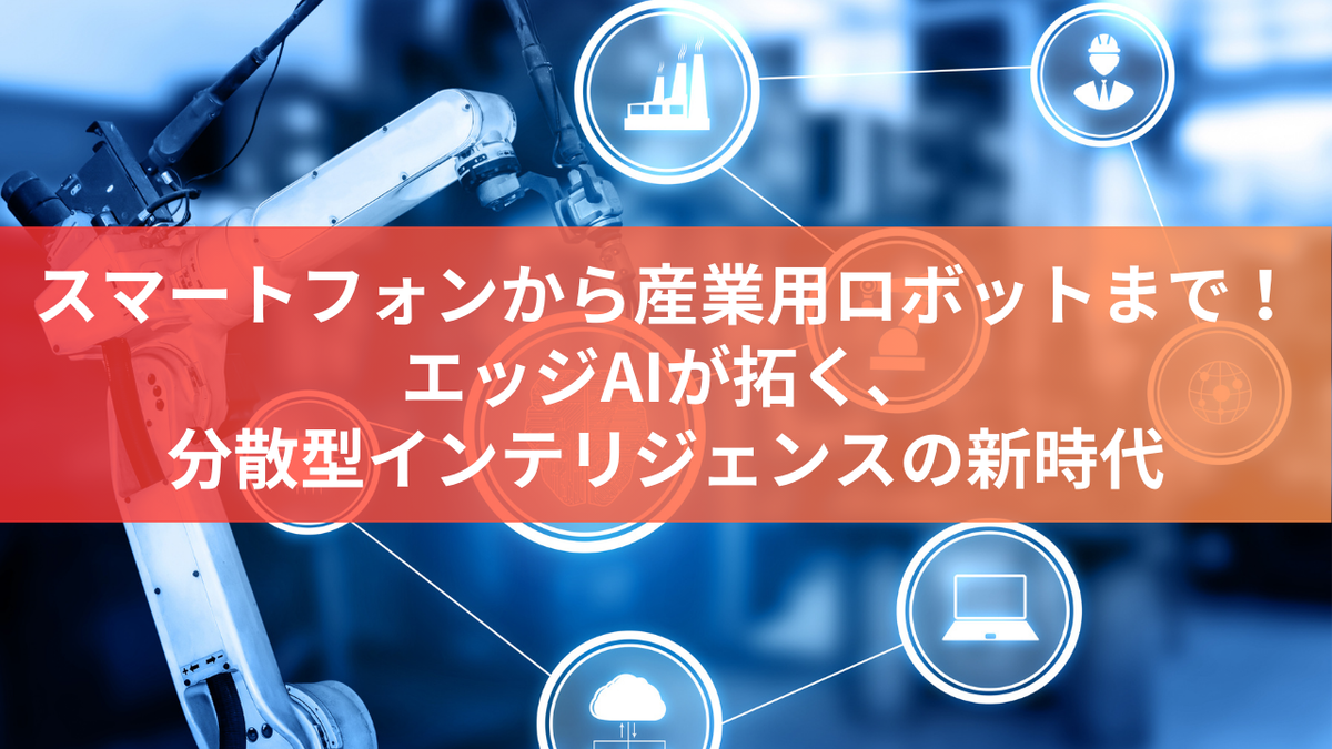 スマートフォンから産業用ロボットまで！エッジAIが拓く、分散型インテリジェンスの新時代