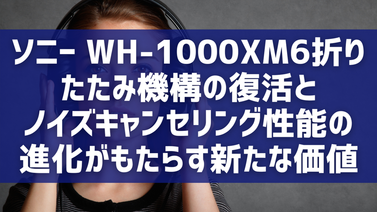 ソニー WH-1000XM6：折りたたみ機構の復活とノイズキャンセリング性能の進化がもたらす新たな価値
