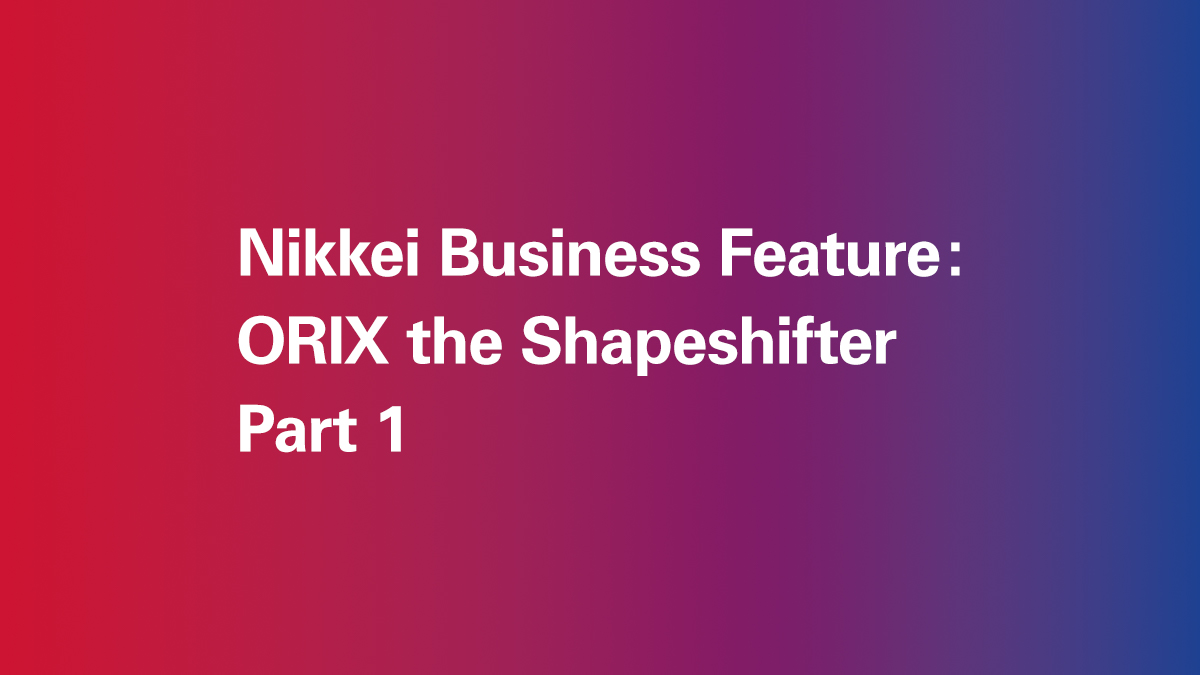 Nikkei Business Feature: ORIX The Shapeshifter (Part 1) - ORIX IN ACTION