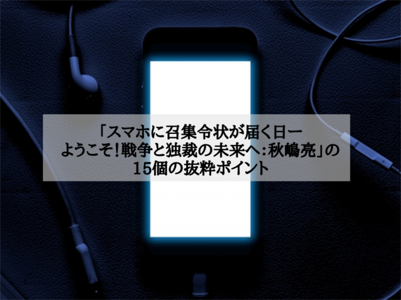 「スマホに召集令状が届く日ーようこそ！戦争と独裁の未来へ：秋嶋亮」の15個の抜粋ポイント