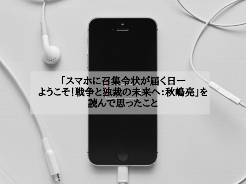 「スマホに召集令状が届く日ーようこそ！戦争と独裁の未来へ：秋嶋亮」を読んで思ったこと