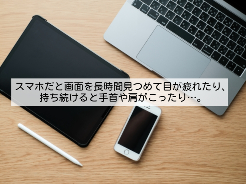スマホだと画面を長時間見つめて目が疲れたり、持ち続けると手首や肩がこったり…。