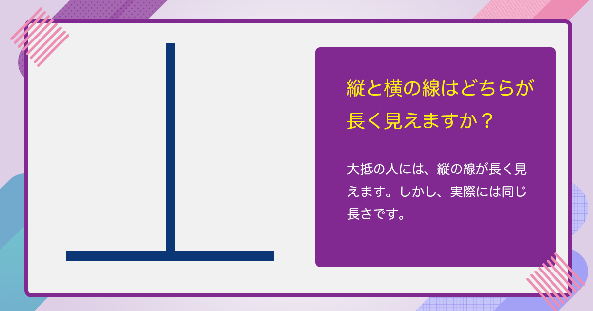 縦と横の線はどちらが長く見えますか。大抵の人には、縦の線が長く見えます。しかし、実際には同じ長さです。