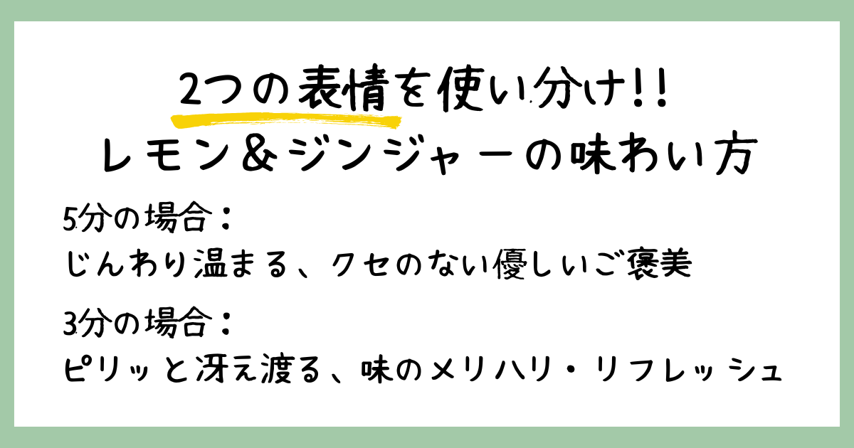 2つの表情を使い分け!! レモン&ジンジャーの味わい方。5分の場合:じんわり温まる、クセのない優しいご褒美。3分の場合:ピリッと冴え渡る、味のメリハリ・リフレッシュ、と言葉が書かれたまとめ画像