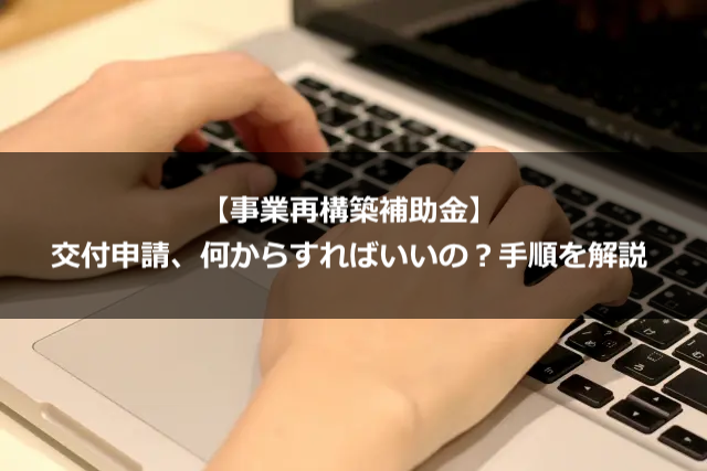 【事業再構築補助金】交付申請、何からすればいいの？手順を解説