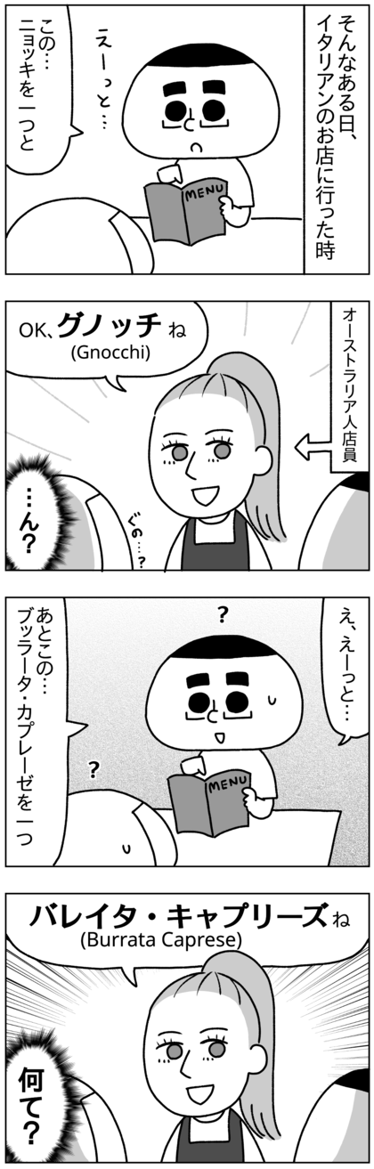 そんなある日、イタリアンのお店に行って料理を注文すると、gnocchi（ニョッキ）をグノッチ、burrata caprese （ブッラータ・カプレーゼ）をバレイタ・キャプリーズと言い直すオーストラリア人店員。なぜ当たり前のように言い直す？自分たちが間違ってるかもとか1ミリも思わないのか？