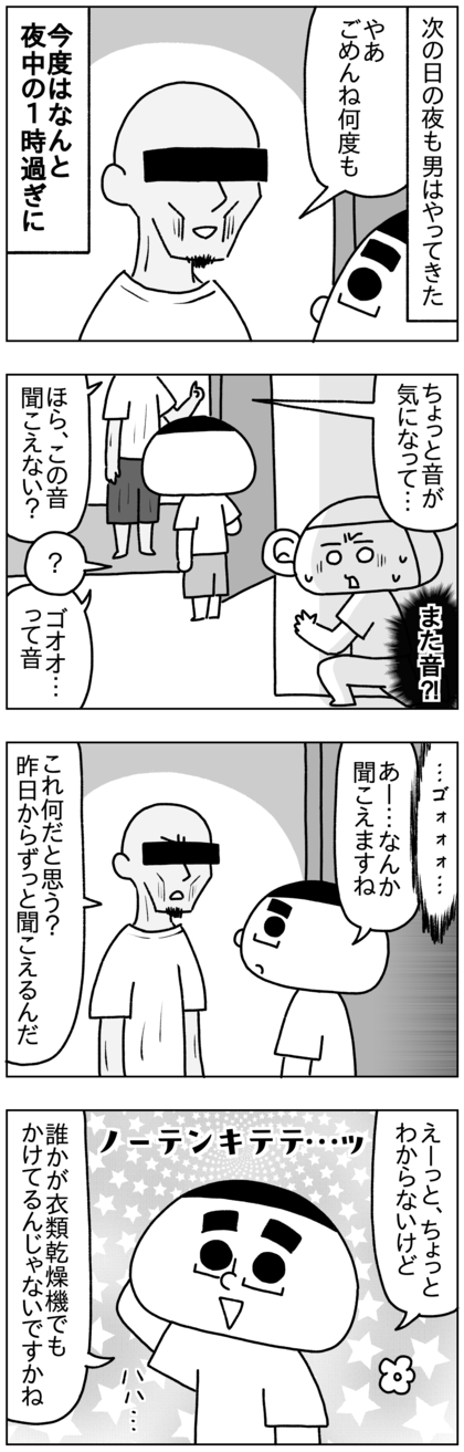 真下に住む男は次の日の夜中の1時ごろにまたやってきて、ゴォォーという音が昨日からすると言い出した。別にうるさい音なんかしないけど…と思ったが、言われてみれば確かに音がする。これ何の音だと思う？と聞かれ、そんなの知らんし気にならない程度なので、誰かが衣類乾燥機でもまわしてるんじゃないですか？と夫テテは苦笑いしながら答えた