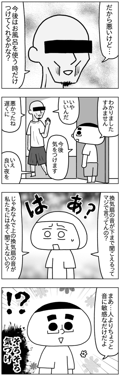 だから換気扇は回してもいいけど、浴室を使う時だけにしてくれと言ってきた。テテが了承すると男はやっと納得して去ってくれた。が、それを聞いた私は上の階の換気扇が下の階に聞こえるわけないだろ、じゃあなんで上の階の音がうちには全く聞こえないんだよと文句を言ったが、能天気な夫テテは人よりちょっと音に敏感なだけだよとまだ気づいていない様子だった。いや、そろそろ気づけ