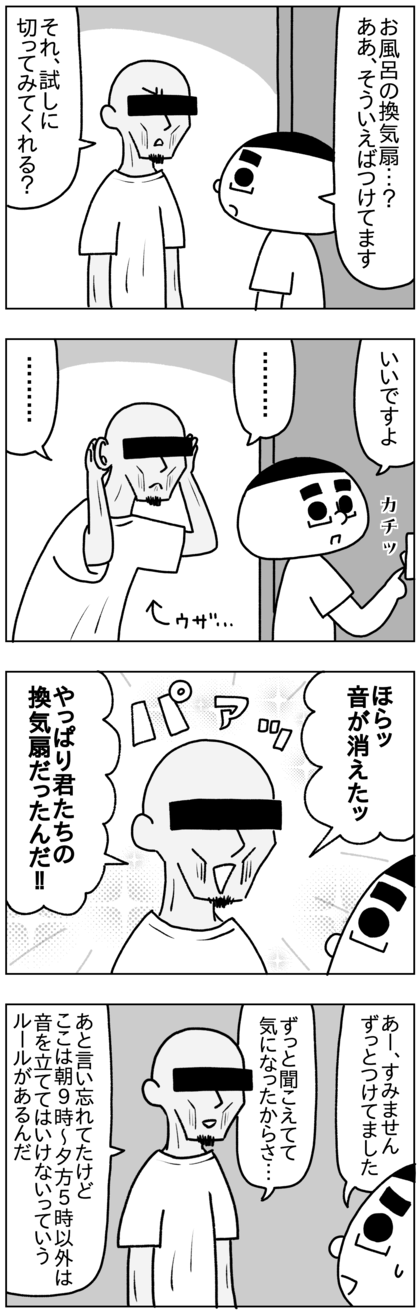 ちょっと換気扇消してみてと言われたので消すと音が止まり、ほら音の正体はこれだ！やっぱり君たちの換気扇だったんだと男は嬉しそうに声を上げた。引っ越してから24時間つけていた（日本でもそうしていた）うちのバスルームの換気扇の音がずっとうるさかったらしい。そして男はこのマンションは朝9時から夕方の5時まで音を立ててはいけないというルールがあることを伝えてきた