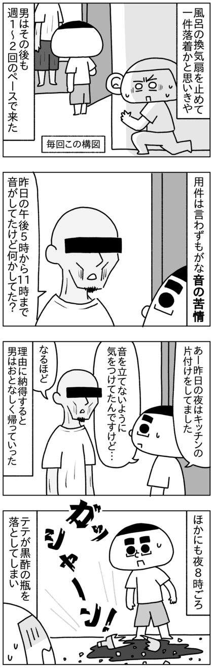 問題の換気扇を止めて一件落着かと思いきや、真下の部屋の男はその後も週1〜2回のペースで音について文句を言いに来た。しかも昨日の午後5時から11時までうるさかったなどとしっかり時間を覚えている。でもその時間は料理、食事、そして引っ越したばかりなのでキッチンの片付けをしていたが、特に大きい音は立ててなかった。男は理由に納得するとおとなしく帰っていったが、また音について長々と自説を唱えることもあった。ほかにも夜8時ごろテテが黒酢の瓶を落としたとき