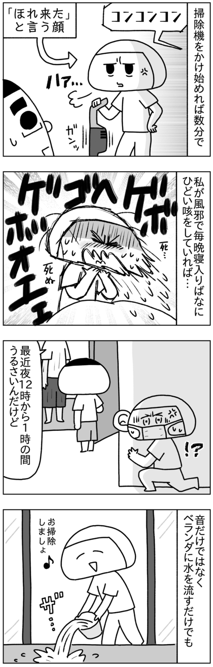 ガラスのカケラを掃除機で吸えば、ものの数秒でドアノック、うるさい理由を問われ、瓶を落として掃除してるというと納得して帰っていった。また、私が風邪をひいていて寝入りバナにひどい咳をしていたら最近夜12時から1時の間うるさいというクレームが入るし、音だけではなくベランダを綺麗にしようと水を流していたら
