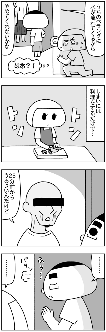 流し始めてから速攻うちに来て、自分のとこのベランダに水が流れてくるからやめろと苦情。しまいには料理をしているだけ（包丁で食材を切る音やフライパンをコンロに置く音など）で文句を言いに来るようになり