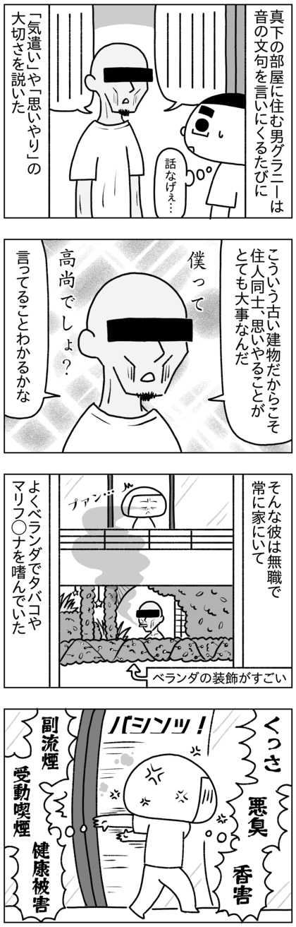 真下の部屋に住む男グラニーは音の苦情を言いにくるたびに住人同士の「気遣い」や「思いやり」の大切さを長々と説いた。そんな「高尚な考え方してる僕」に酔いがちな彼は無職で友達もおらず常に家にいて毎日ベランダでタバコやマリファナを吸っていた。その煙がいつも真上の階のうちまで上ってきて臭いし悪臭だし香害だし、副流煙で受動喫煙させられてマジで健康被害なんだが