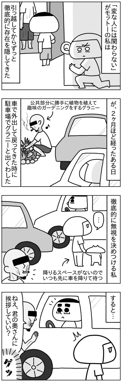 引っ越して2ヶ月ほど経ったが私は「変な人には関わらない」をモットーにここまで徹底的に存在を隠していて、グラニーが来る時はいつも隠れていたので、対面で会ったことはなかった。しかし、ある休日に車で出かけて戻ってきた時、駐車場でばったり会ってしまった。グラニーにとって私は初対面だが、私は挨拶したくなかったので無視をした。すると、グラニーが奥さんに挨拶していい？とテテに聞いてきた