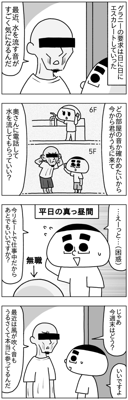 グラニーの要求は日に日にエスカレートしていった。ある日の平日の昼間テテがリモートワークの日に来て、最近どこからか聞こえる水を流す音が気になると言い始め、その水を流す音がどの部屋からするのか確かめたいからテテに自分の部屋に来てもらって、奥さん（私）に電話して水を流してもらいたいと要求してきた。無職のグラニーと違い、テテは仕事中だったので今週末に行くという話になったが、最近は風が吹く音もうるさくて参っているらしい