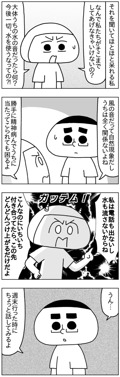 私はそれを聞いてほとほと呆れ返った。音に敏感な人のためになぜ全く関係ない他人の私たちが上の部屋に住んでいるという理由だけでそこまでしてあげなければいけないのか？だいたいそれがうちの水の音だったらどうすると言うのか、今後一切水を使うなとでも言うのか？この要求に全く意味が見出せず、風の音という自然現象と水の音という生活上必要不可欠なことで勝手に精神病んでうちに当たってこられても困るし、こんなのにいちいち付き合ってたらこの先どんどんつけ上がらせるだけだと思った私は電話を出るのも水を流すのも断った。テテもさすがにここまでくるとおかしいと思ったのか、週末グラニーのうちに行った時に話してみると言った