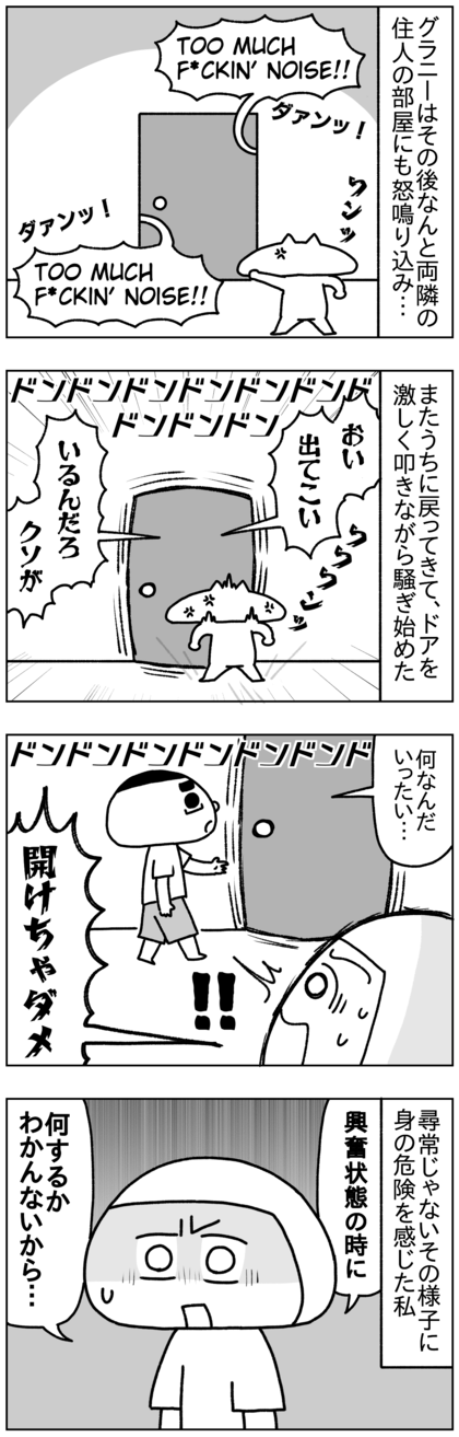 うちの玄関のドアを叩いた（蹴った？）あと、なんとグラニーはうちの両隣の住人の部屋にも怒鳴り込み、そのあとまたうちに戻ってきてドアをバンバン叩きながら騒ぎ始め、テテがドアを開けようとしたが、尋常じゃないその様子に身の危険を感じた私は必死で止めた