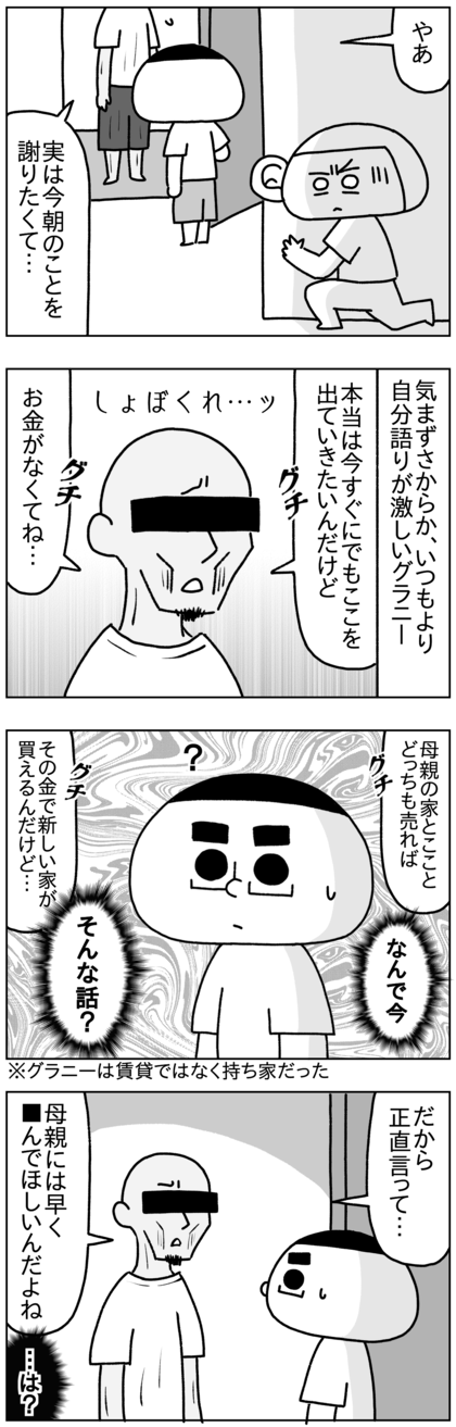 グラニーは今朝のことを謝ってきたが、気まずさからか、いつにも増して自分語りが激しく、本当は今すぐここを出ていきたいが、お金がないから家が買えない、母親が死んだら母親の家と今の自分の家を売ってそのお金で新しい家を買えるから母親に早く死んでほしいとか、なぜ今そんな話？というような話をし始め