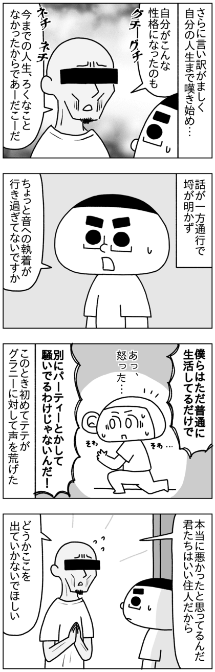 さらに言い訳がましく自分の人生はロクなもんじゃなかったからこんな性格になったんだとか、ネチネチ愚痴をこぼし始めた。話が一方通行で埒が明かず、会話のキャッチボールができないグラニーに業を煮やしたテテは「音に対する執着が行き過ぎてるんじゃないか。いったい何が不満なのか。僕らは普通に生活してるだけで、別にパーティとかして騒いでるわけじゃないんだ！」とこの時初めてグラニーに対して声を荒げた。そこで初めてちゃんと謝るグラニー