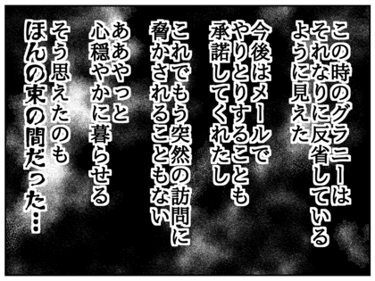 この時のグラニーは本当に反省しているように見えた。今後はメールでやりとりすることも承諾してくれたし、これでもう突然の訪問に脅かされなくていい、ああこれでひと安心、そう思えたのもほんの束の間だった
