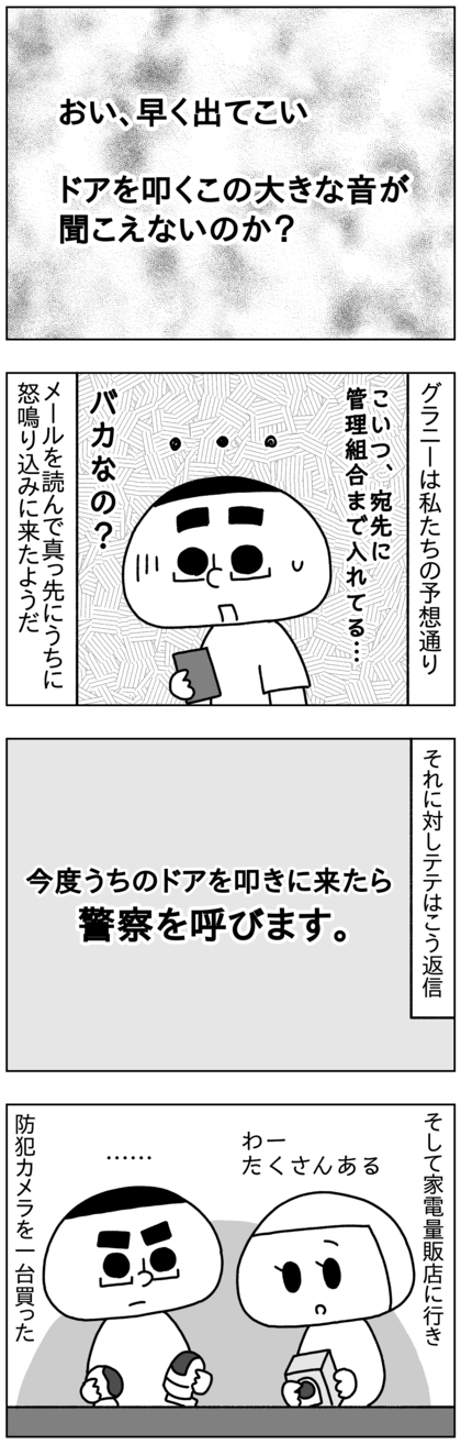 そこには「おい、早く出てこい。ドアを叩くこの大きい音が聞こえないのか」的なことが書いてあって、今うちの玄関ドアを叩いて騒いでることを示唆。管理組合も宛先に入ってて、こいつバカなの？と思いながらテテは「今度ドアを叩きに来たら警察を呼ぶ」と返信し、証拠を取るためにその足で家電量販店に行き、防犯カメラを一台買った