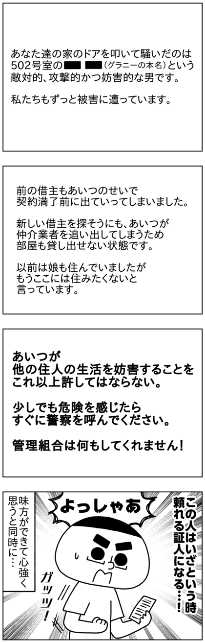 手紙の内容は、家のドアを叩いて騒いだのは敵対的で攻撃的で妨害的な〇〇（グラニーの本名）で、隣の503号室も被害に遭っているとのこと。グラニーのせいで借主は契約満了前に出ていってしまい、新しい借主を募集しようにもグラニーが邪魔をし、追い出されるという理由で不動産仲介会社からも見放され、部屋も貸せない状態らしい。家主の娘も一時期住んでいたが隣のグラニーに辟易して家を出て、もう住みたくないと言っているらしい。管理組合は何もしてくれないため、何かあったらすぐ警察を呼ぶように、あの男の他の住民に対する妨害的な行動を許してはならないと書いてあった。それを読んで、何かあったら頼れる証人になってくれる味方が現れて安心すると同時に