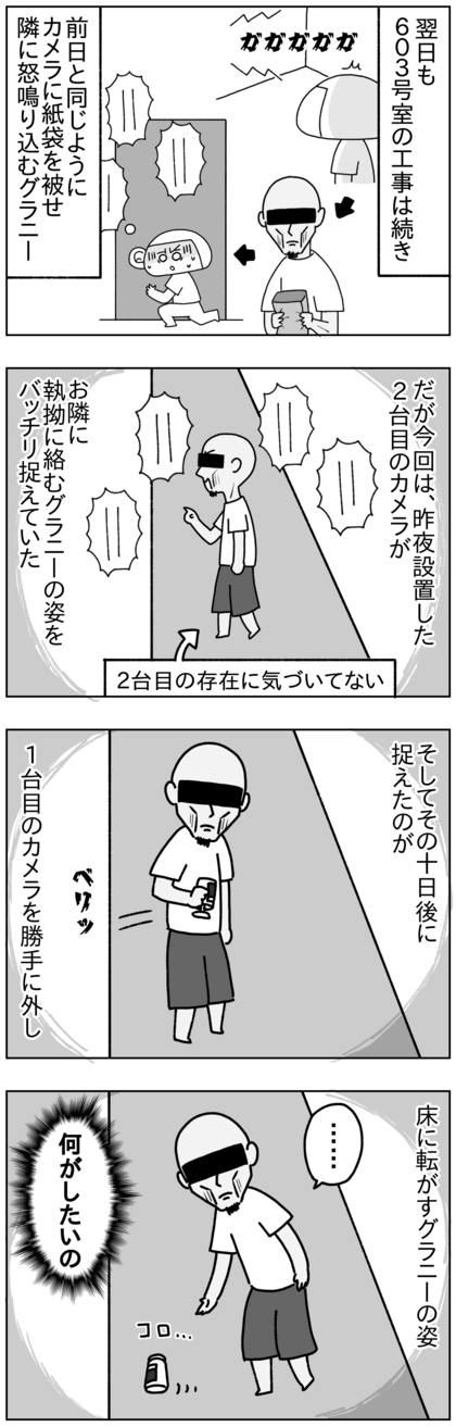 翌日の朝もお隣の603号室が工事をし始め、前日と同じようにすぐにグラニーが紙袋を手にやってきて、一台目の防犯カメラにそれを被せ、隣に怒鳴り込んでいた。だが今回は、昨夜設置した二台目の防犯カメラが隣に執拗に絡むグラニーの姿をバッチリ捉えていた。グラニーはまだ新しい二台目の防犯カメラには気づいていないようだった。そしてその10日後の朝、一台目のカメラを無断で外し、床に転がす様子が二台目のカメラに映っていた