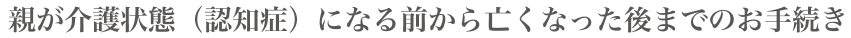 親が介護状態(認知症)になる前から亡くなった後までのお手続き