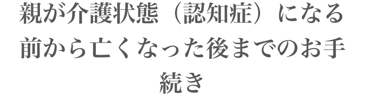 親が介護状態(認知症)になる前から亡くなった後までのお手続き