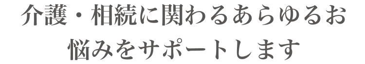 介護・相続に関わるあらゆるお悩みをサポートします