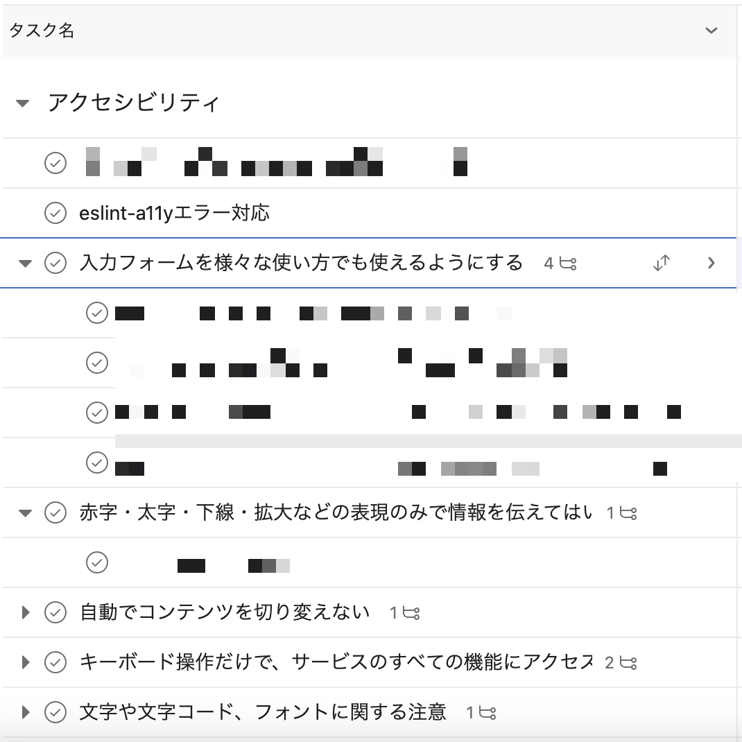 Asanaのスクリーンショット アクセシビリティのセクションがあり、セクション内に下記のタスクが登録されている。 eslint-a11yエラー対応 入力フォームを様々な使い方でも使えるようにする  赤字・太字下線・拡大などの表現のみで情報を伝えてはい 自動でコンテンツを切り変えない キーボード操作だけで、 サービスのすべての機能にアクセス 文字や文字コード、フォントに関する注意 