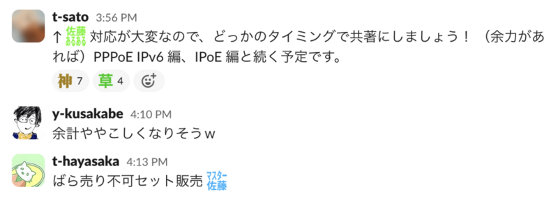 Slack のスクリーンキャプチャ　t-sato:佐藤あるある対応が大変なので、どっかのタイミングで共著にしましょう！ （余力があれば）PPPoE IPv6 編、IPoE 編と続く予定です。　y-kusakabe:余計ややこしくなりそうｗ　t-hayasaka: ばら売り不可セット販売 マスター佐藤