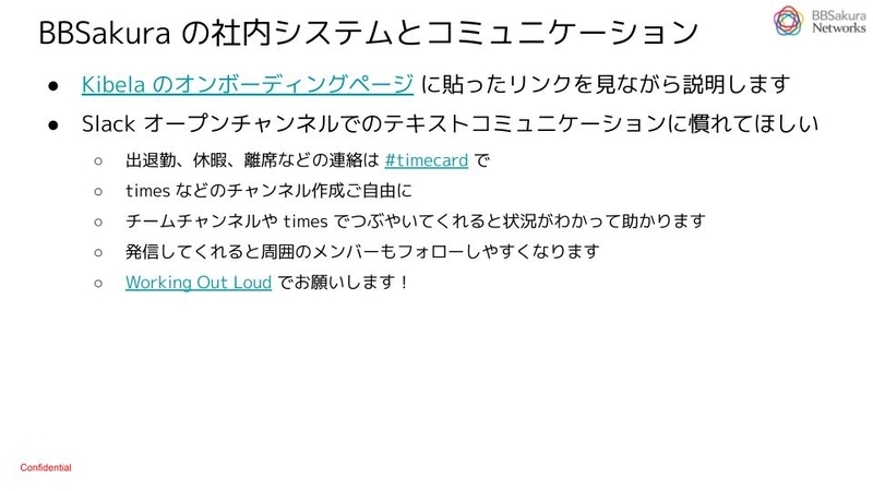 「BBSakura の社内システムとコミュニケーション」というタイトルのスライド。記載内容は以下のとおり。「Kibela のオンボーディングページ に貼ったリンクを見ながら説明します。Slack オープンチャンネルでのテキストコミュニケーションに慣れてほしい・出退勤、休暇、離席などの連絡は #timecard で・times などのチャンネル作成ご自由に・チームチャンネルや times でつぶやいてくれると状況がわかって助かります・発信してくれると周囲のメンバーもフォローしやすくなります・Working Out Loud でお願いします！」