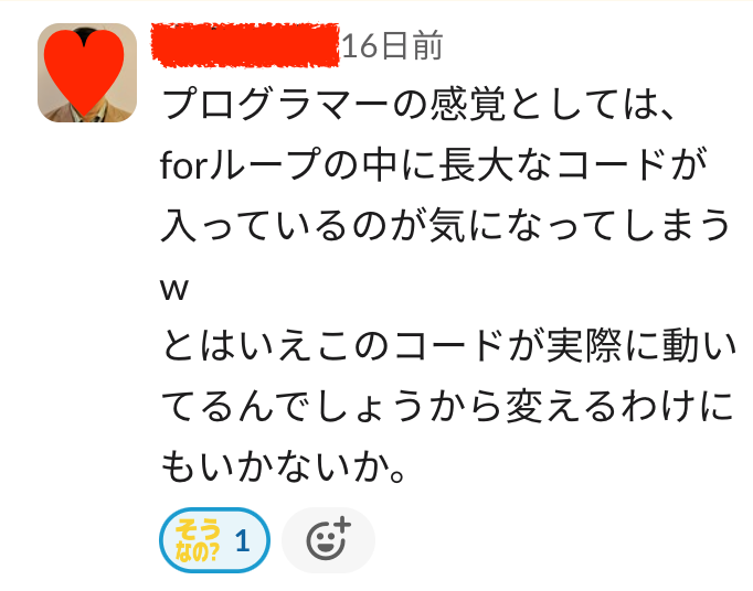 某エンジニアからのコメント「プログラマーの感覚としては、forループの中に長大なコードが入っているのが気になってしまうw とはいえこのコードが実際に動いてるんでしょうから変えるわけにもいかないか。」リアクション「そうなの？」