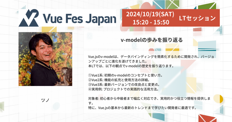 Vue Fes Japan 2024年10月19日 (土) 15:20 - 15:50 LTセッション  登壇者情報: ツノ 弁護士ドットコム株式会社 クラウドサイン事業本部 フロントエンドエンジニア  セッションタイトル: 「v-modelの歩みを振り返る」  セッション概要: Vue.jsのv-modelは、データバインディングを簡素化するために開発され、バージョンアップごとに進化を続けてきました。このLTでは、v-modelの歴史を以下の視点から振り返ります。  1. Vue1系: 初期のv-modelのコンセプトと使い方。 2. Vue2系: 機能の拡充と使用方法の詳細。 3. Vue3系: 最新バージョンでの改良点と変更点。 4. 実用例: プロジェクトでの実践的な活用方法。  対象者は、初心者から中級者まで幅広く対応できる内容で、実用的で役立つ情報を提供します。特に、Vue.jsの基本から最新のトレンドまで学びたい開発者に最適です。