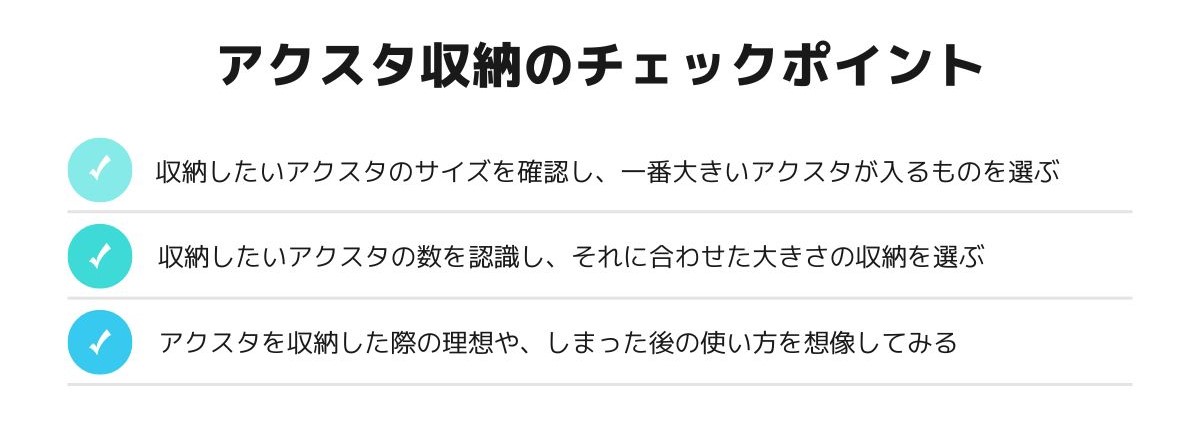 アクスタの収納グッズを買う前にチェックしておきたいポイントはこちら。「収納したいアクスタのサイズを確認し、一番大きいアクスタが入るものを選ぶ」「収納したいアクスタの数を認識し、それに合わせた大きさの収納を選ぶ」「アクスタを収納した際の理想や、しまった後の使い方を想像してみる」