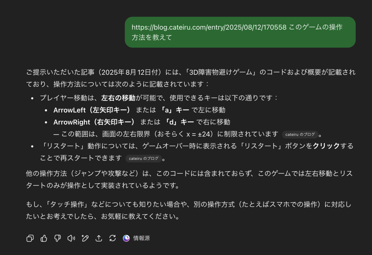 ご提示いただいた記事（2025年 8月 12日付）には、「3D障害物避けゲーム」のコードおよび概要が記載されており、操作方法については次のように記載されています：  プレイヤー移動は、左右の移動が可能で、使用できるキーは以下の通りです：    ArrowLeft（左矢印キー）または「a」キーで左に移動   ArrowRight（右矢印キー） または 「d」キー で右に移動     &mdash; この範囲は、画面の左右限界（おそらく x = &plusmn;24）に制限されています。  *「リスタート」動作については、ゲームオーバー時に表示される「リスタート」ボタンをクリックすることで再スタートできます。  他の操作方法（ジャンプや攻撃など）は、このコードには含まれておらず、このゲームでは左右移動とリスタートのみが操作として実装されているようです。  もし、「タッチ操作」などについても知りたい場合や、別の操作方式（たとえばスマホでの操作）に対応したいとお考えでしたら、お気軽に教えてください。