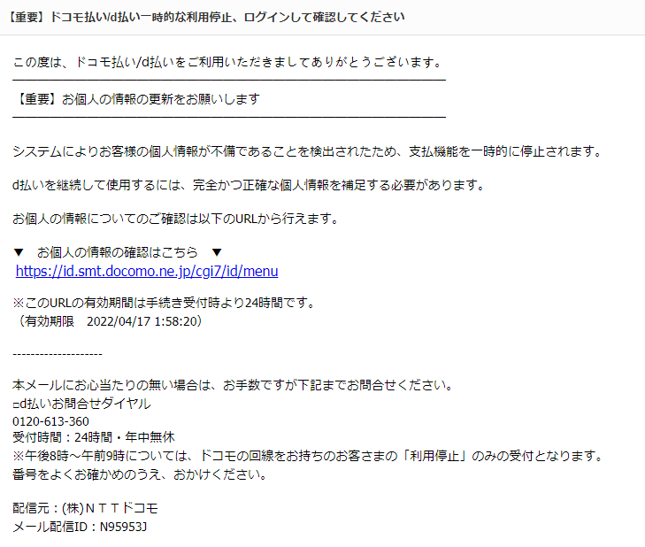 タイトル：【重要】ドコモ払い/d払い一時的な利用停止、ログインして確認してください   この度は、ドコモ払い/d払いをご利用いただきましてありがとうございます。  【重要】お個人の情報の更新をお願いします    システムによりお客様の個人情報が不備であることを検出されたため、支払機能を一時的に停止されます。   d払いを継続して使用するには、完全かつ正確な個人情報を補足する必要があります。   お個人の情報についてのご確認は以下のURLから行えます。   ▼　お個人の情報の確認はこちら　▼  https://（アドレス）   ※このURLの有効期間は手続き受付時より24時間です。 （有効期限　2022/04/17 1:58:20）    本メールにお心当たりの無い場合は、お手数ですが下記までお問合せください。 □d払いお問合せダイヤル 0120-613-360 受付時間：24時間・年中無休 ※午後8時～午前9時については、ドコモの回線をお持ちのお客さまの「利用停止」のみの受付となります。 番号をよくお確かめのうえ、おかけください。  配信元：(株)ＮＴＴドコモ メール配信ID：N95953J