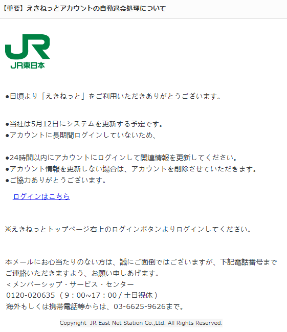 ●日頃より「えきねっと」をご利用いただきありがとうございます。 ●当社は5月12日にシステムを更新する予定です。 ●アカウントに長期間ログインしていないため、 ●24時間以内にアカウントにログインして関連情報を更新してください。 ●アカウント情報を更新しない場合は、アカウントを削除させていただきます。 ●ご協力ありがとうございます。