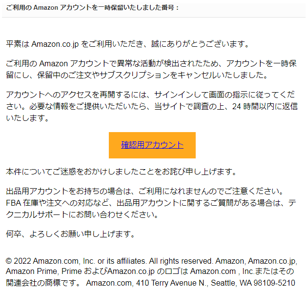 平素は Amazon.co.jp をご利用いただき、誠にありがとうございます。  ご利用の Amazon アカウントで異常な活動が検出されたため、アカウントを一時保留にし、保留中のご注文やサブスクリプションをキャンセルいたしました。  アカウントへのアクセスを再開するには、サインインして画面の指示に従ってください。必要な情報をご提供いただいたら、当サイトで調査の上、24 時間以内に返信いたします。