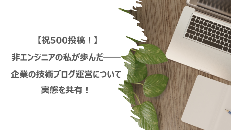  【祝500投稿！】非エンジニアの私が歩んだ――企業の技術ブログ運営について実態を共有！