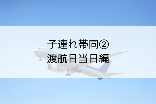 タイトル「子連れ帯同②渡航当日編」