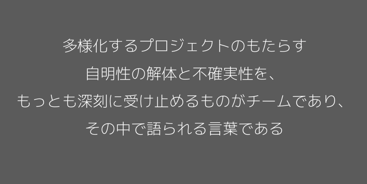 多様化するプロジェクトのもたらす自明性の解体と不確実性を、もっとも深刻に受け止めるものがチームであり、その中で語られる言葉である。